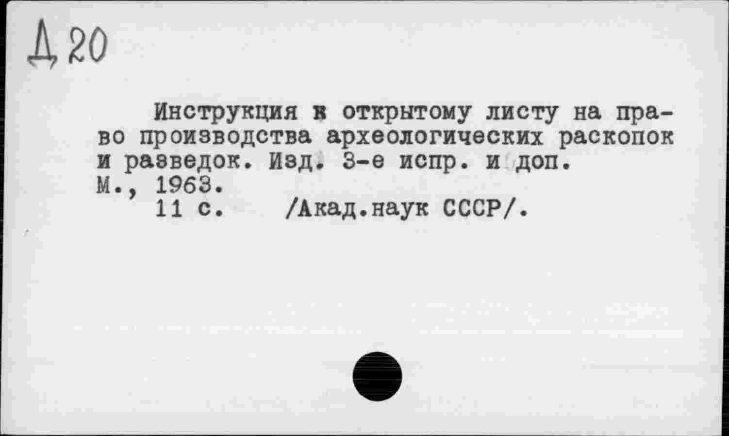 ﻿Д 20
Инструкция в открытому листу на право производства археологических раскопок и разведок, изд. 3-є испр. и доп.
М., 1963.
11 с. /Акад.наук СССР/.